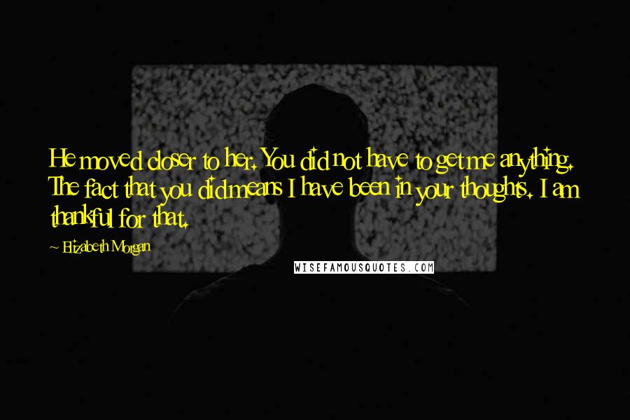 Elizabeth Morgan Quotes: He moved closer to her. You did not have to get me anything. The fact that you did means I have been in your thoughts. I am thankful for that.