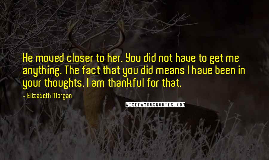 Elizabeth Morgan Quotes: He moved closer to her. You did not have to get me anything. The fact that you did means I have been in your thoughts. I am thankful for that.