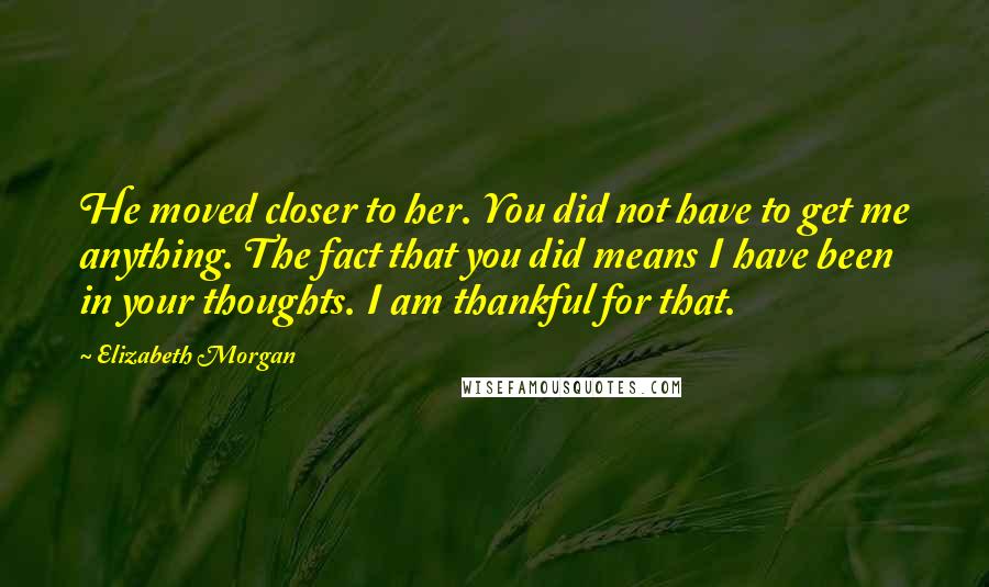 Elizabeth Morgan Quotes: He moved closer to her. You did not have to get me anything. The fact that you did means I have been in your thoughts. I am thankful for that.