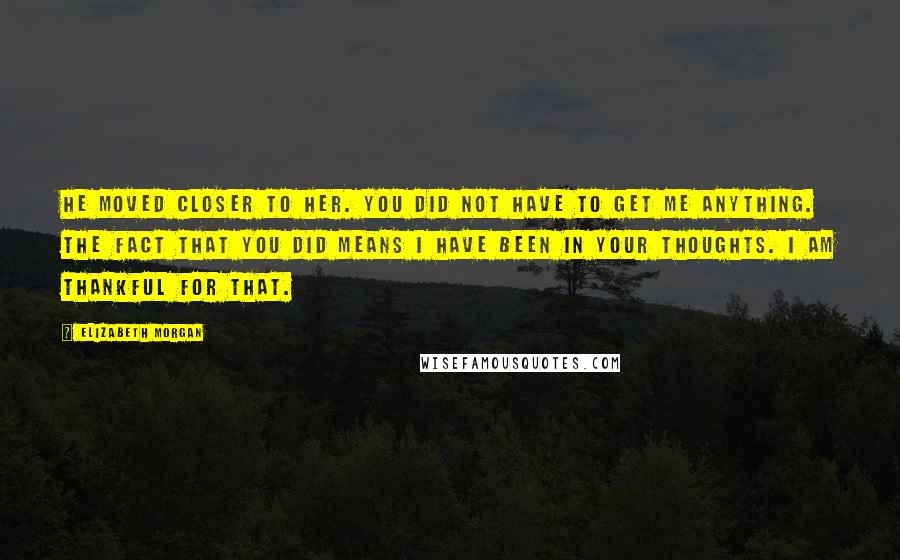 Elizabeth Morgan Quotes: He moved closer to her. You did not have to get me anything. The fact that you did means I have been in your thoughts. I am thankful for that.