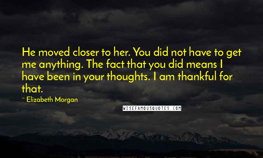 Elizabeth Morgan Quotes: He moved closer to her. You did not have to get me anything. The fact that you did means I have been in your thoughts. I am thankful for that.