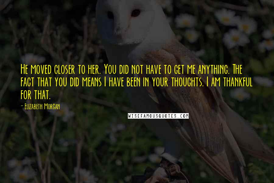 Elizabeth Morgan Quotes: He moved closer to her. You did not have to get me anything. The fact that you did means I have been in your thoughts. I am thankful for that.