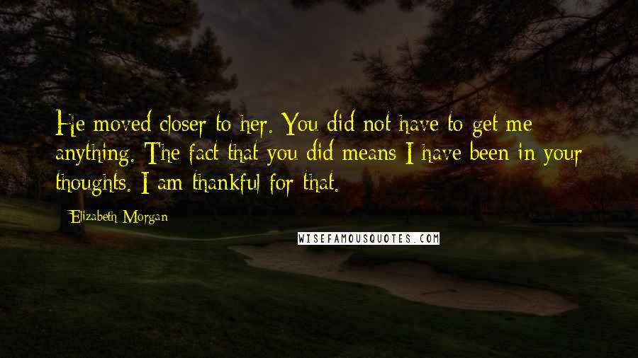 Elizabeth Morgan Quotes: He moved closer to her. You did not have to get me anything. The fact that you did means I have been in your thoughts. I am thankful for that.