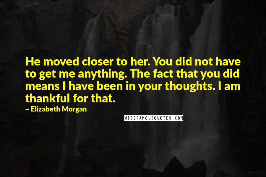 Elizabeth Morgan Quotes: He moved closer to her. You did not have to get me anything. The fact that you did means I have been in your thoughts. I am thankful for that.