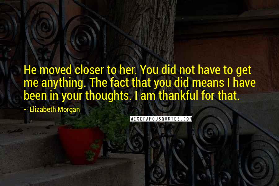 Elizabeth Morgan Quotes: He moved closer to her. You did not have to get me anything. The fact that you did means I have been in your thoughts. I am thankful for that.