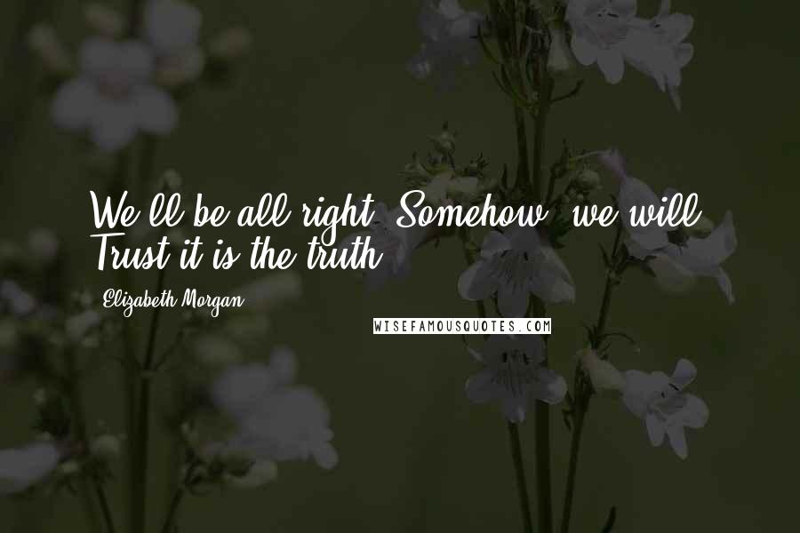 Elizabeth Morgan Quotes: We'll be all right. Somehow, we will. Trust it is the truth.