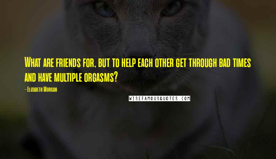 Elizabeth Morgan Quotes: What are friends for, but to help each other get through bad times and have multiple orgasms?