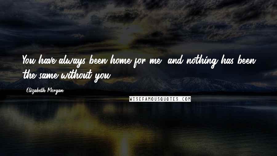 Elizabeth Morgan Quotes: You have always been home for me, and nothing has been the same without you ...
