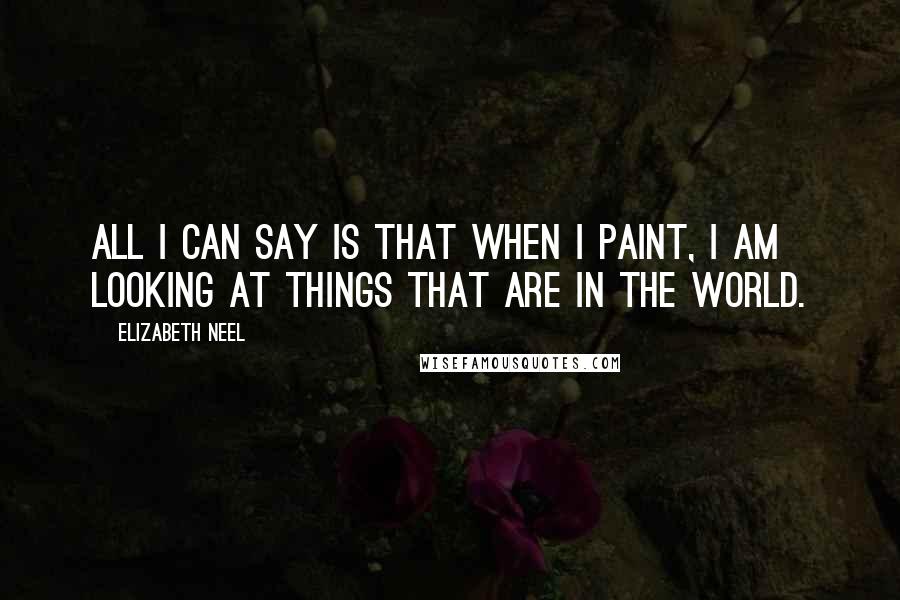 Elizabeth Neel Quotes: All I can say is that when I paint, I am looking at things that are in the world.