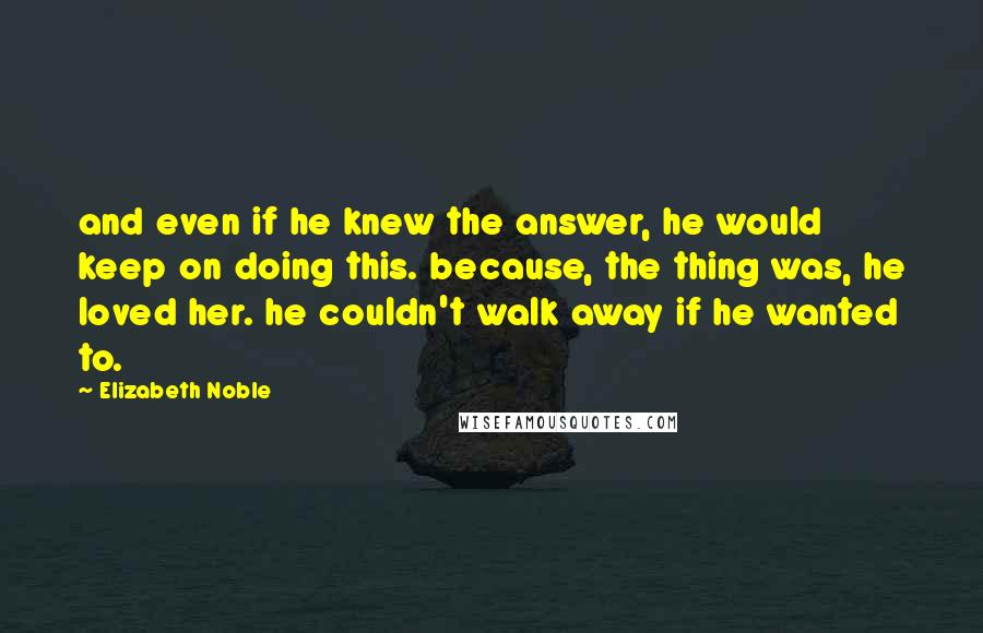 Elizabeth Noble Quotes: and even if he knew the answer, he would keep on doing this. because, the thing was, he loved her. he couldn't walk away if he wanted to.