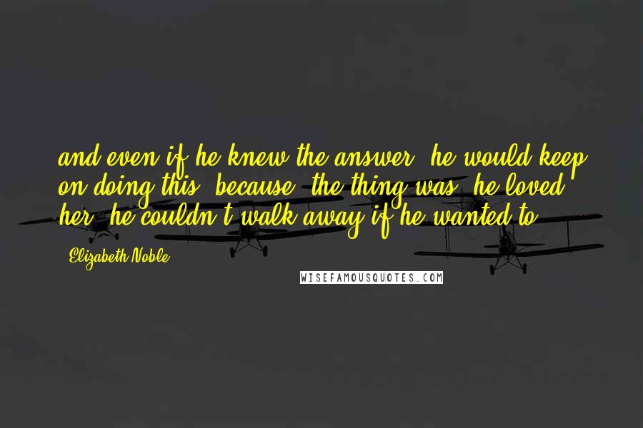 Elizabeth Noble Quotes: and even if he knew the answer, he would keep on doing this. because, the thing was, he loved her. he couldn't walk away if he wanted to.