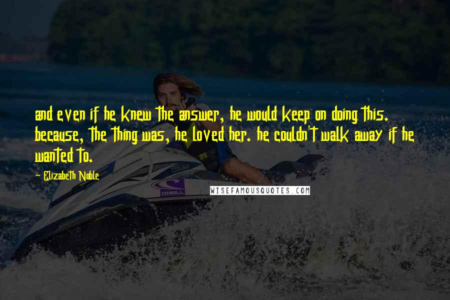 Elizabeth Noble Quotes: and even if he knew the answer, he would keep on doing this. because, the thing was, he loved her. he couldn't walk away if he wanted to.