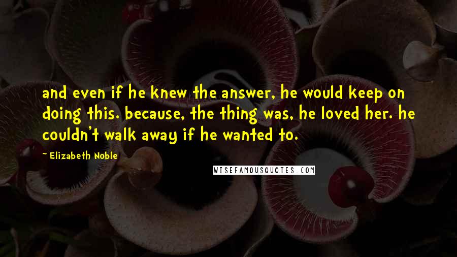 Elizabeth Noble Quotes: and even if he knew the answer, he would keep on doing this. because, the thing was, he loved her. he couldn't walk away if he wanted to.