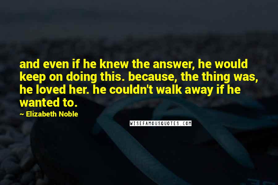 Elizabeth Noble Quotes: and even if he knew the answer, he would keep on doing this. because, the thing was, he loved her. he couldn't walk away if he wanted to.