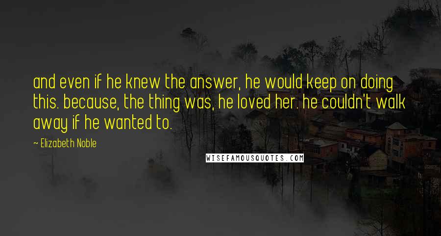 Elizabeth Noble Quotes: and even if he knew the answer, he would keep on doing this. because, the thing was, he loved her. he couldn't walk away if he wanted to.