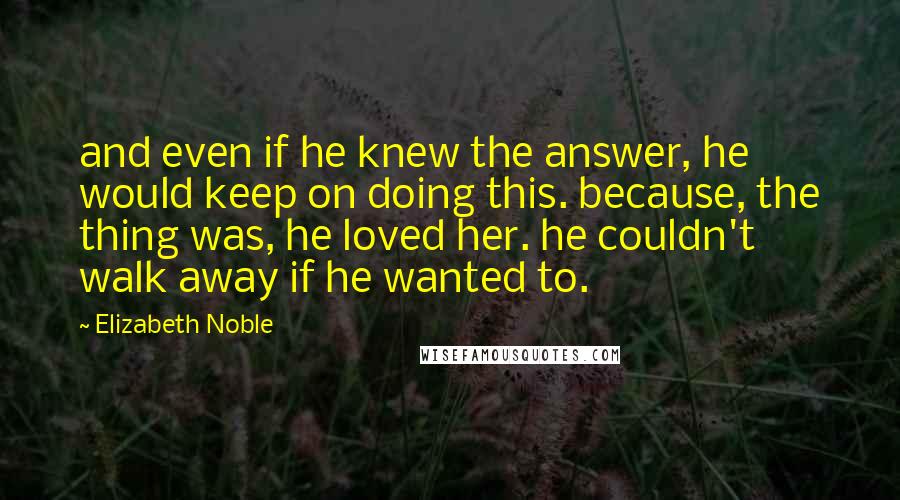 Elizabeth Noble Quotes: and even if he knew the answer, he would keep on doing this. because, the thing was, he loved her. he couldn't walk away if he wanted to.