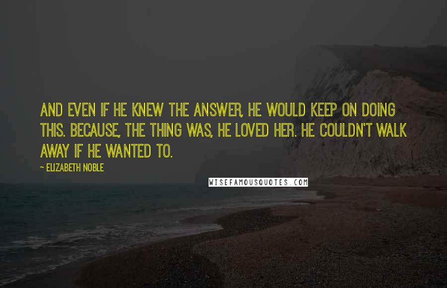 Elizabeth Noble Quotes: and even if he knew the answer, he would keep on doing this. because, the thing was, he loved her. he couldn't walk away if he wanted to.