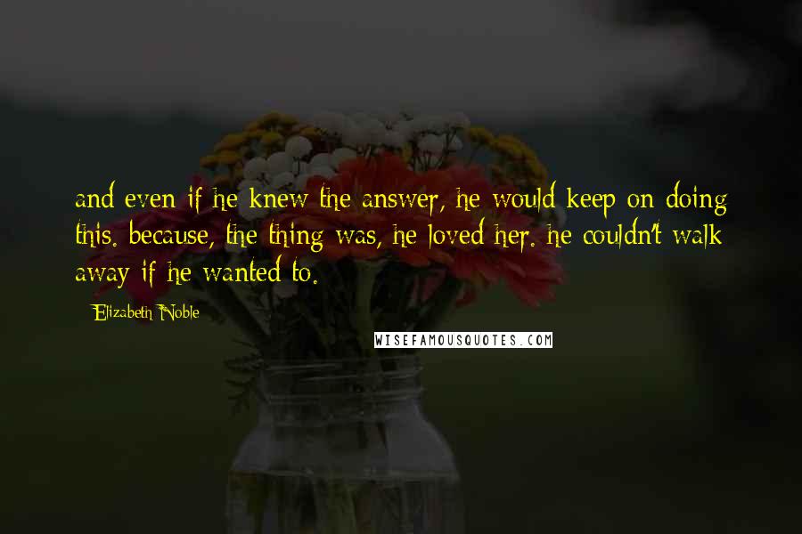 Elizabeth Noble Quotes: and even if he knew the answer, he would keep on doing this. because, the thing was, he loved her. he couldn't walk away if he wanted to.