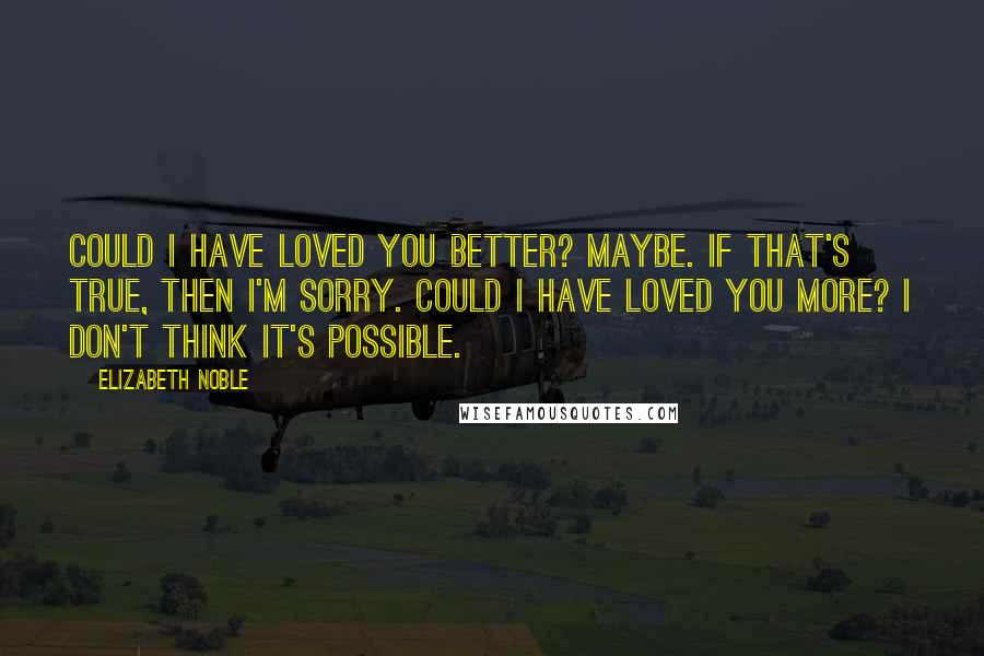 Elizabeth Noble Quotes: could i have loved you better? maybe. if that's true, then i'm sorry. could i have loved you more? i don't think it's possible.