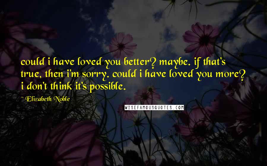 Elizabeth Noble Quotes: could i have loved you better? maybe. if that's true, then i'm sorry. could i have loved you more? i don't think it's possible.