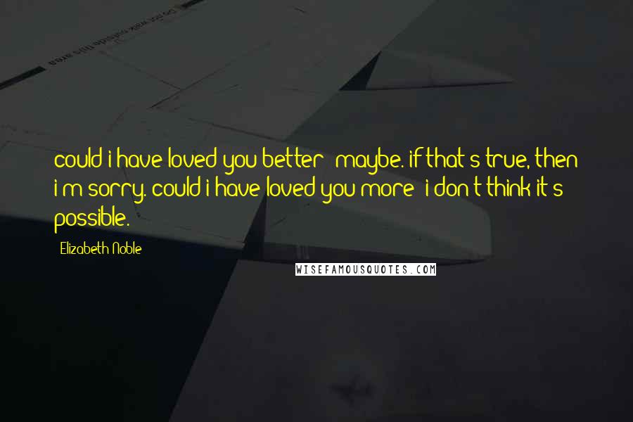 Elizabeth Noble Quotes: could i have loved you better? maybe. if that's true, then i'm sorry. could i have loved you more? i don't think it's possible.