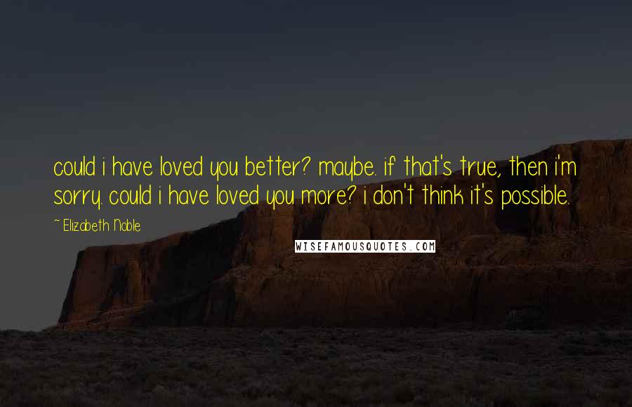 Elizabeth Noble Quotes: could i have loved you better? maybe. if that's true, then i'm sorry. could i have loved you more? i don't think it's possible.