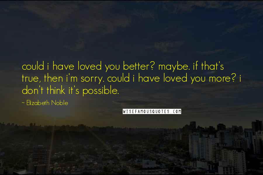 Elizabeth Noble Quotes: could i have loved you better? maybe. if that's true, then i'm sorry. could i have loved you more? i don't think it's possible.