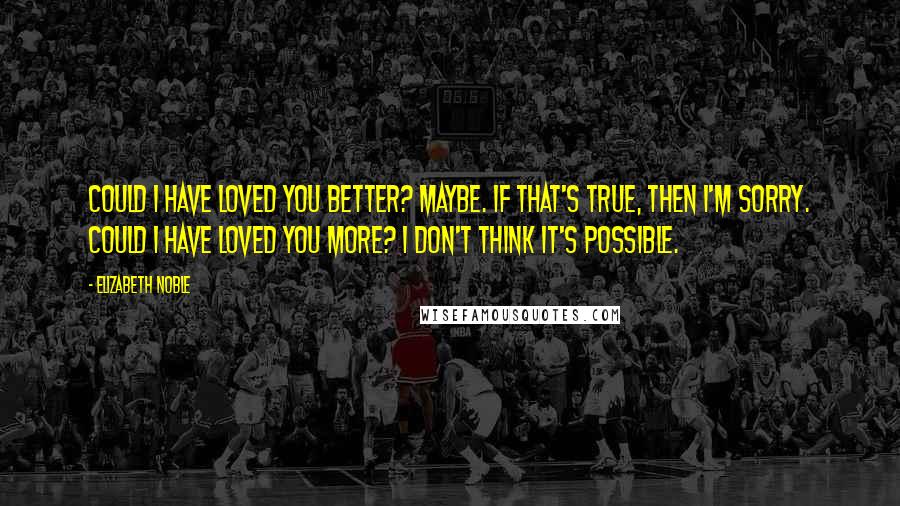 Elizabeth Noble Quotes: could i have loved you better? maybe. if that's true, then i'm sorry. could i have loved you more? i don't think it's possible.