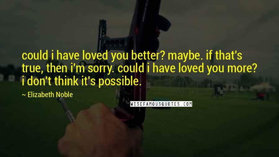 Elizabeth Noble Quotes: could i have loved you better? maybe. if that's true, then i'm sorry. could i have loved you more? i don't think it's possible.