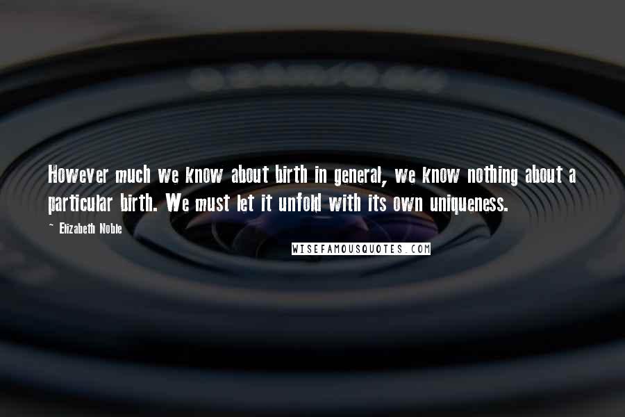 Elizabeth Noble Quotes: However much we know about birth in general, we know nothing about a particular birth. We must let it unfold with its own uniqueness.