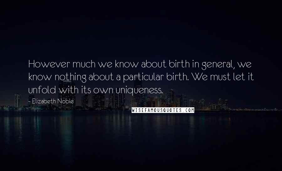 Elizabeth Noble Quotes: However much we know about birth in general, we know nothing about a particular birth. We must let it unfold with its own uniqueness.
