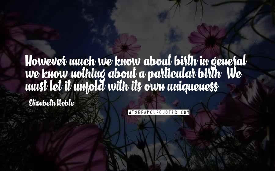 Elizabeth Noble Quotes: However much we know about birth in general, we know nothing about a particular birth. We must let it unfold with its own uniqueness.
