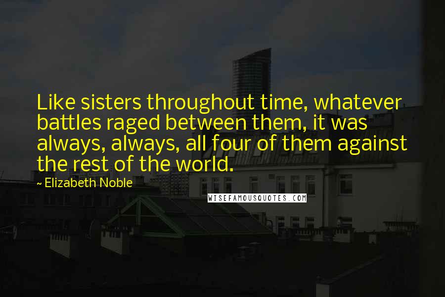 Elizabeth Noble Quotes: Like sisters throughout time, whatever battles raged between them, it was always, always, all four of them against the rest of the world.