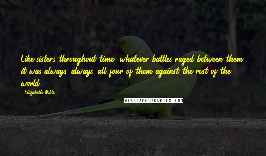 Elizabeth Noble Quotes: Like sisters throughout time, whatever battles raged between them, it was always, always, all four of them against the rest of the world.