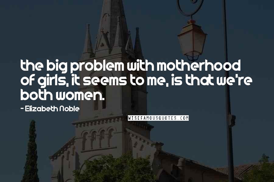 Elizabeth Noble Quotes: the big problem with motherhood of girls, it seems to me, is that we're both women.