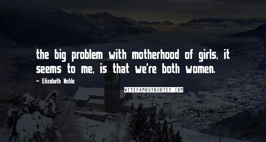 Elizabeth Noble Quotes: the big problem with motherhood of girls, it seems to me, is that we're both women.