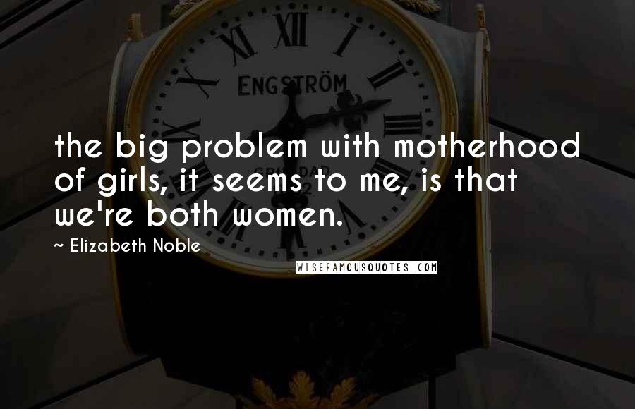 Elizabeth Noble Quotes: the big problem with motherhood of girls, it seems to me, is that we're both women.
