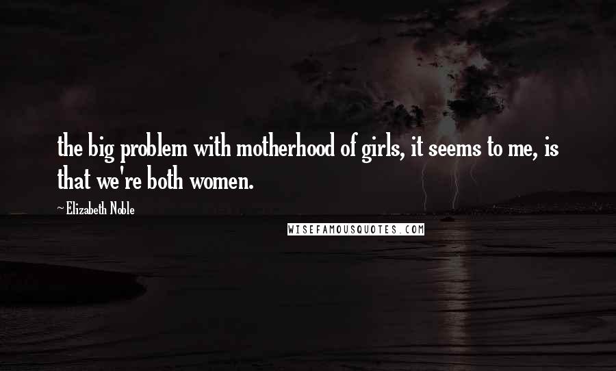 Elizabeth Noble Quotes: the big problem with motherhood of girls, it seems to me, is that we're both women.