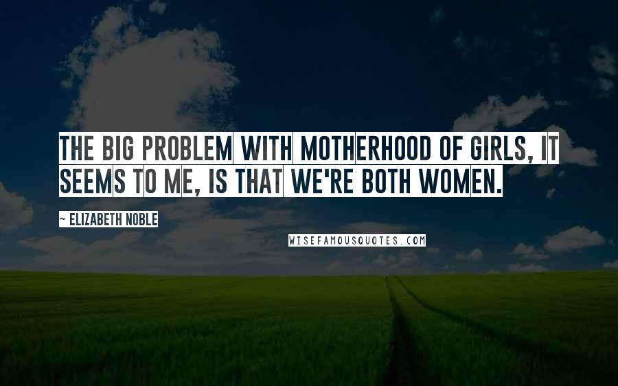 Elizabeth Noble Quotes: the big problem with motherhood of girls, it seems to me, is that we're both women.