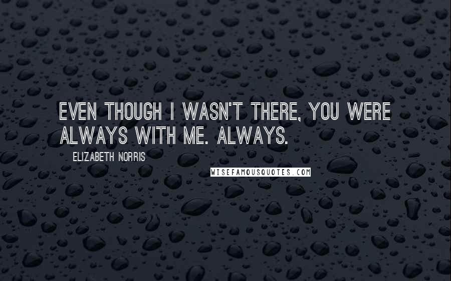 Elizabeth Norris Quotes: Even though I wasn't there, you were always with me. Always.