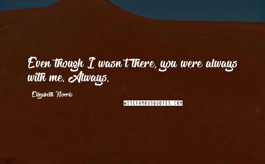 Elizabeth Norris Quotes: Even though I wasn't there, you were always with me. Always.