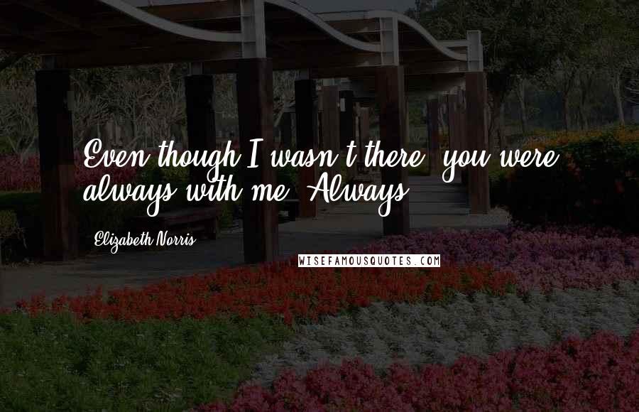 Elizabeth Norris Quotes: Even though I wasn't there, you were always with me. Always.