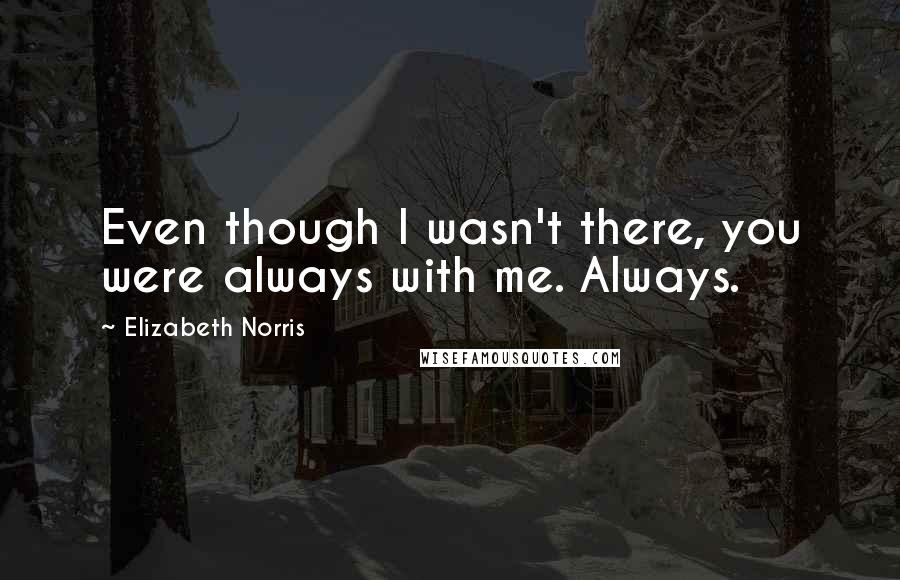 Elizabeth Norris Quotes: Even though I wasn't there, you were always with me. Always.