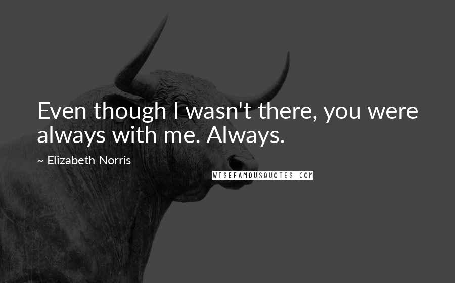 Elizabeth Norris Quotes: Even though I wasn't there, you were always with me. Always.