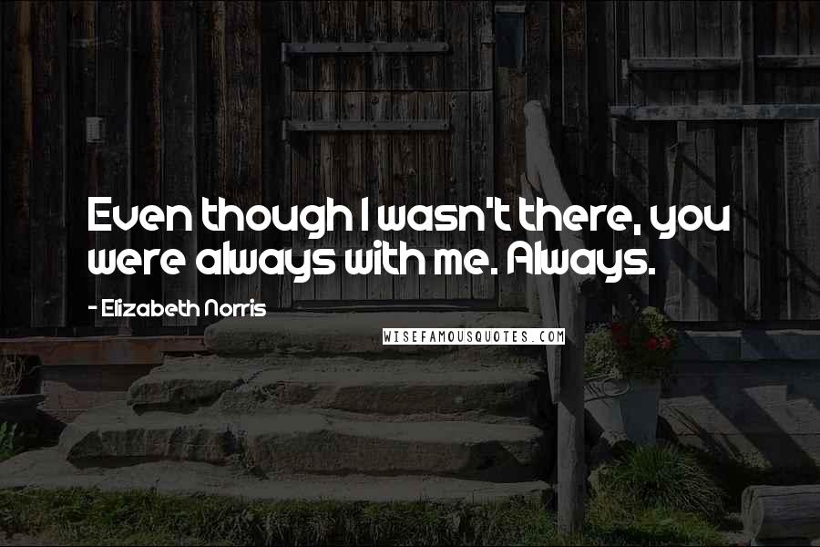 Elizabeth Norris Quotes: Even though I wasn't there, you were always with me. Always.