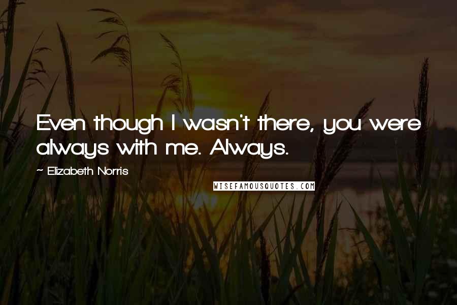 Elizabeth Norris Quotes: Even though I wasn't there, you were always with me. Always.