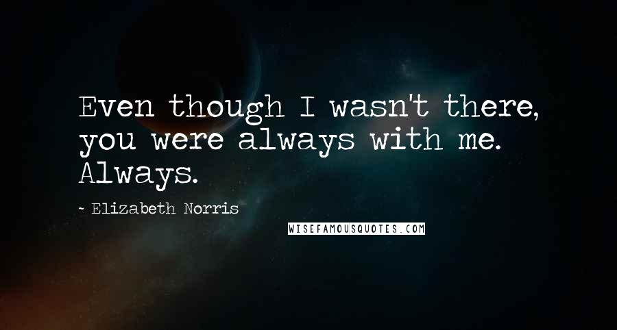 Elizabeth Norris Quotes: Even though I wasn't there, you were always with me. Always.