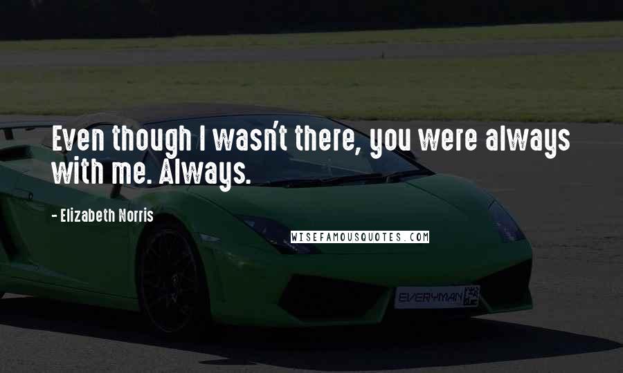 Elizabeth Norris Quotes: Even though I wasn't there, you were always with me. Always.