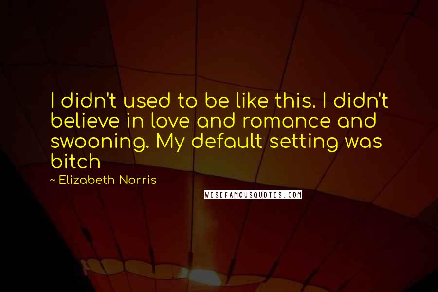 Elizabeth Norris Quotes: I didn't used to be like this. I didn't believe in love and romance and swooning. My default setting was bitch