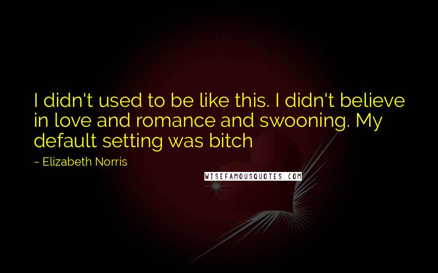 Elizabeth Norris Quotes: I didn't used to be like this. I didn't believe in love and romance and swooning. My default setting was bitch